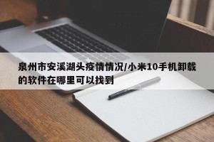 泉州市安溪湖头疫情情况/小米10手机卸载的软件在哪里可以找到