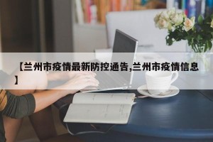 【兰州市疫情最新防控通告,兰州市疫情信息】