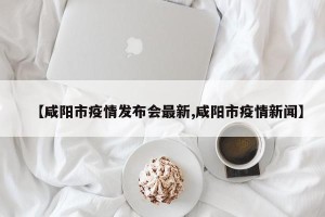 【咸阳市疫情发布会最新,咸阳市疫情新闻】
