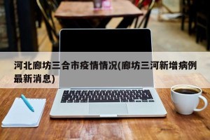 河北廊坊三合市疫情情况(廊坊三河新增病例最新消息)