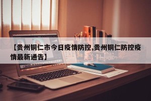 【贵州铜仁市今日疫情防控,贵州铜仁防控疫情最新通告】