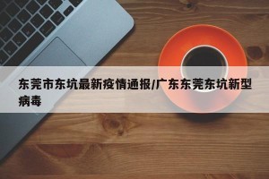 东莞市东坑最新疫情通报/广东东莞东坑新型病毒