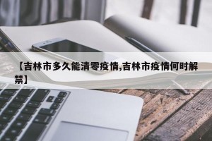 【吉林市多久能清零疫情,吉林市疫情何时解禁】