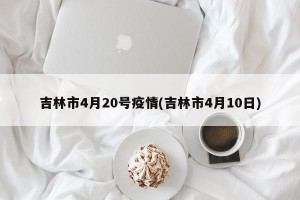 吉林市4月20号疫情(吉林市4月10日)
