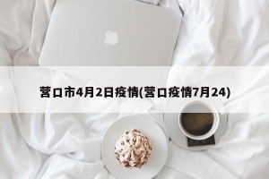 营口市4月2日疫情(营口疫情7月24)