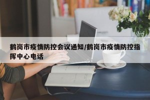 鹤岗市疫情防控会议通知/鹤岗市疫情防控指挥中心电话