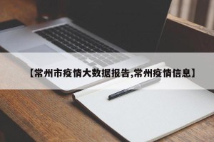 【常州市疫情大数据报告,常州疫情信息】