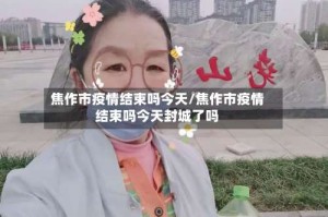 焦作市疫情结束吗今天/焦作市疫情结束吗今天封城了吗