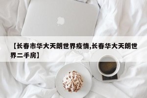 【长春市华大天朗世界疫情,长春华大天朗世界二手房】