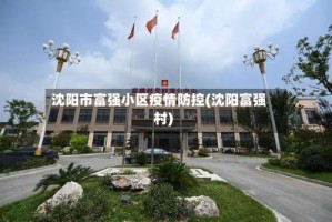 沈阳市富强小区疫情防控(沈阳富强村)