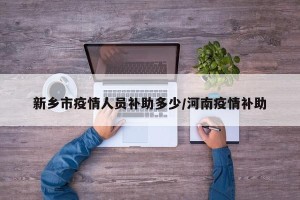 新乡市疫情人员补助多少/河南疫情补助
