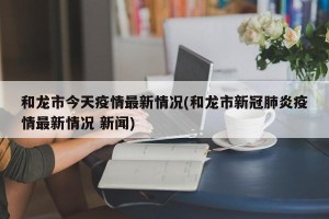 和龙市今天疫情最新情况(和龙市新冠肺炎疫情最新情况 新闻)