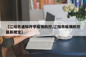 【辽阳市通知开学疫情防控,辽阳市疫情防控最新规定】