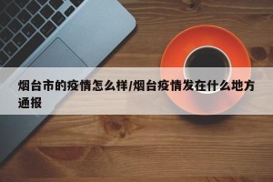 烟台市的疫情怎么样/烟台疫情发在什么地方通报