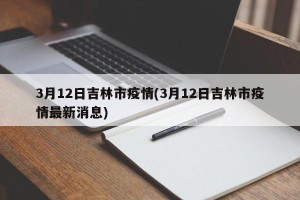 3月12日吉林市疫情(3月12日吉林市疫情最新消息)