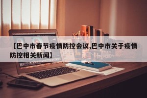 【巴中市春节疫情防控会议,巴中市关于疫情防控相关新闻】