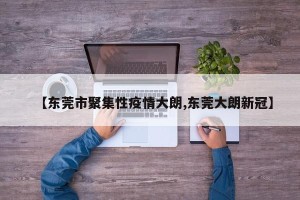 【东莞市聚集性疫情大朗,东莞大朗新冠】