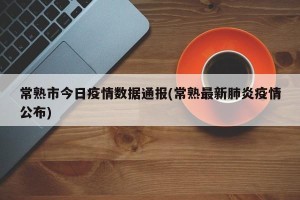 常熟市今日疫情数据通报(常熟最新肺炎疫情公布)