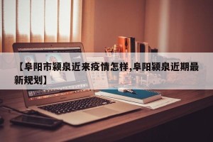 【阜阳市颍泉近来疫情怎样,阜阳颍泉近期最新规划】
