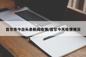 首尔市今日头条新闻疫情/首尔今天疫情情况