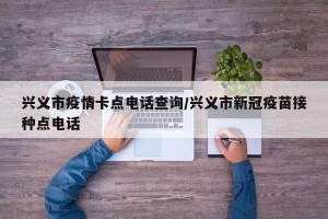 兴义市疫情卡点电话查询/兴义市新冠疫苗接种点电话
