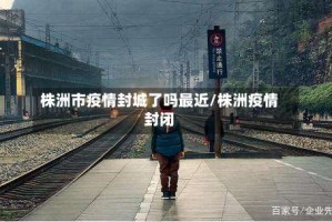 株洲市疫情封城了吗最近/株洲疫情封闭