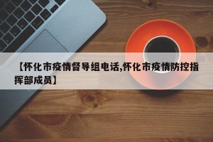 【怀化市疫情督导组电话,怀化市疫情防控指挥部成员】