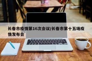 长春市疫情第16次会议/长春市第十五场疫情发布会