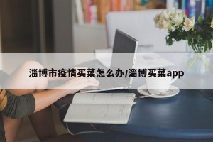 淄博市疫情买菜怎么办/淄博买菜app