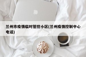 兰州市疫情临时管控小区(兰州疫情控制中心电话)