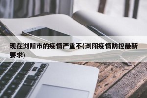 现在浏阳市的疫情严重不(浏阳疫情防控最新要求)