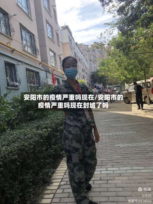 安阳市的疫情严重吗现在/安阳市的疫情严重吗现在封城了吗-第1张图片