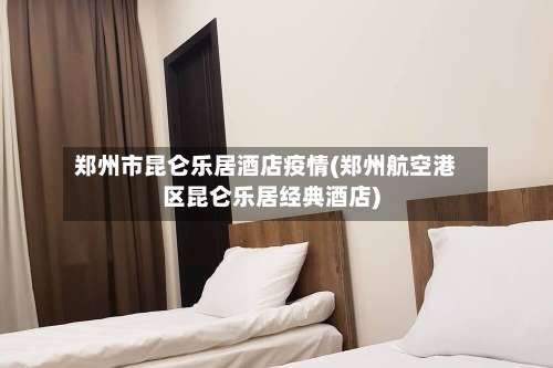 郑州市昆仑乐居酒店疫情(郑州航空港区昆仑乐居经典酒店)-第1张图片